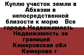 Куплю участок земли в Абхазии в непосредственной близости к морю - Все города Недвижимость » Недвижимость за границей   . Кемеровская обл.,Кемерово г.